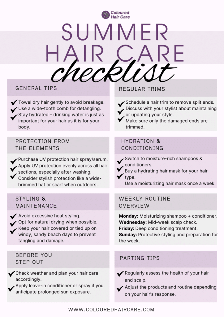 Summer Hair Care Checklist

Prepare Your Hair for a Vibrant Summer!

Hydration and Conditioning

 Switch to moisture-rich shampoos and conditioners.
 Buy a hydrating hair mask suited to your hair type.
 Apply a moisturizing hair mask once a week.
 Use products with ingredients like aloe vera, glycerin, or hyaluronic acid.
 Leave the mask on for the recommended time before rinsing with cool water.
Regular Trims

 Schedule a hair trim to remove split ends.
 Discuss with your stylist about maintaining or updating your style.
 Ensure only the damaged ends are trimmed.
Protection from the Elements

 Purchase a UV protection hair spray or serum.
 Apply UV protection evenly across all hair sections, especially after washing.
 Consider stylish protection like a wide-brimmed hat or scarf when outdoors.
General Tips

 Towel dry hair gently to avoid breakage.
 Use a wide-tooth comb for detangling.
 Stay hydrated – drinking water is just as important for your hair as it is for your body.
Styling and Maintenance

 Avoid excessive heat styling.
 Opt for natural drying when possible.
 Keep your hair covered or tied up on windy, sandy beach days to prevent tangling and damage.
Weekly Routine Overview

 Monday: Moisturizing shampoo + conditioner.
 Wednesday: Mid-week scalp check and gentle combing.
 Friday: Deep conditioning treatment.
 Sunday: Protective styling and preparation for the week.
Before You Step Out

 Check weather and plan your hair care accordingly.
 Apply leave-in conditioner or spray if you anticipate prolonged sun exposure.
Parting Tips

 Regularly assess the health of your hair and scalp.
 Adjust the products and routine as necessary, depending on your hair’s response.
Download and print this checklist to keep your hair care on track throughout the summer!
