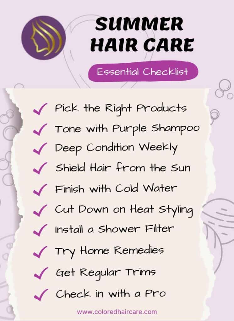 Essential Checklist
SUMMER 
HAIR CARE
Pick the Right Products
Shield Hair from the Sun
Cut Down on Heat Styling
Try Home Remedies
Check in with a Pro
Get Regular Trims
Install a Shower Filter
Finish with Cold Water
Deep Condition Weekly
Tone with Purple Shampoo
www.coloredhaircare.com